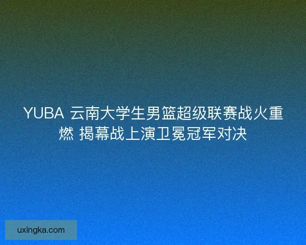 YUBA 云南大学生男篮超级联赛战火重燃 揭幕战上演卫冕冠军对决