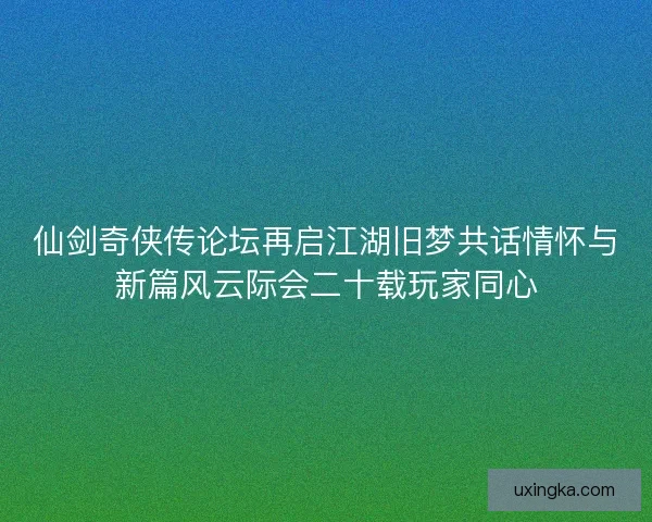 仙剑奇侠传论坛再启江湖旧梦共话情怀与新篇风云际会二十载玩家同心