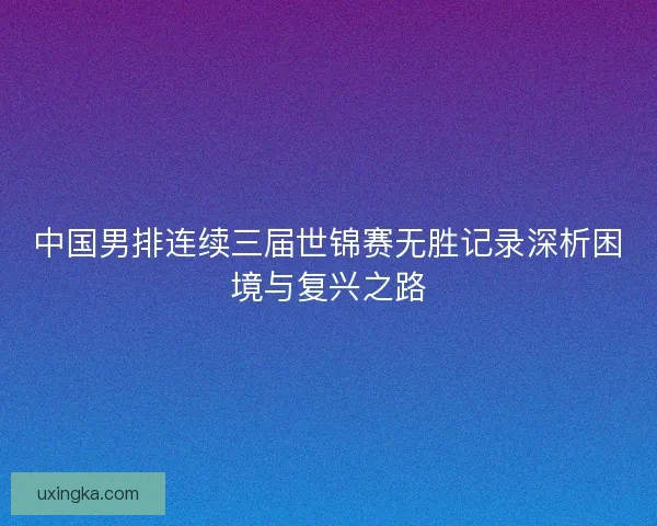 中国男排连续三届世锦赛无胜记录深析困境与复兴之路