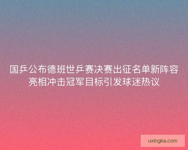 国乒公布德班世乒赛决赛出征名单新阵容亮相冲击冠军目标引发球迷热议